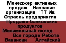 Менеджер активных продаж › Название организации ­ ТТ-Ив › Отрасль предприятия ­ Продажа банковских продуктов › Минимальный оклад ­ 45 000 - Все города Работа » Вакансии   . Алтайский край,Славгород г.